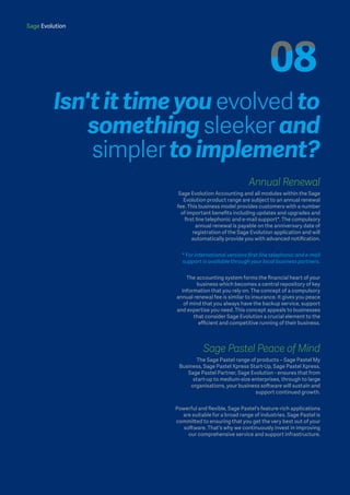 Sage Evolution
Annual Renewal
Sage Evolution Accounting and all modules within the Sage
Evolution product range are subject to an annual renewal
fee. This business model provides customers with a number
of important benefits including updates and upgrades and
first line telephonic and e-mail support*. The compulsory
annual renewal is payable on the anniversary date of
registration of the Sage Evolution application and will
automatically provide you with advanced notification.
* For international versions first line telephonic and e-mail
support is available through your local business partners.
The accounting system forms the financial heart of your
business which becomes a central repository of key
information that you rely on. The concept of a compulsory
annual renewal fee is similar to insurance. It gives you peace
of mind that you always have the backup service, support
and expertise you need. This concept appeals to businesses
that consider Sage Evolution a crucial element to the
efficient and competitive running of their business.
Sage Pastel Peace of Mind
The Sage Pastel range of products – Sage Pastel My
Business, Sage Pastel Xpress Start-Up, Sage Pastel Xpress,
Sage Pastel Partner, Sage Evolution - ensures that from
start-up to medium-size enterprises, through to large
organisations, your business software will sustain and
support continued growth.
Powerful and flexible, Sage Pastel's feature-rich applications
are suitable for a broad range of industries. Sage Pastel is
committed to ensuring that you get the very best out of your
software. That's why we continuously invest in improving
our comprehensive service and support infrastructure.
Isn't it time you evolved to
something sleeker and
simpler to implement?
Sage Evolution
 
