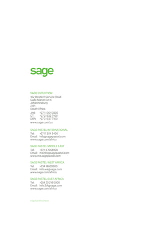 SAGE EVOLUTION
102 Western Service Road
Gallo Manor Ext 6
Johannesburg
2191
South Africa
JHB	 +27 11 304 3530
CT	 +27 21 522 7400
DBN	 +27 31 537 7100
www.sage.com/za
SAGE PASTEL INTERNATIONAL
Tel: 	 +27 11 304 3400
Email: 	 info@sagepastel.com
www.sage.com/africa
SAGE PASTEL MIDDLE EAST
Tel:	 +971 4 7058900
Email:	meinfo@sagepastel.com
www.me.sagepastel.com
SAGE PASTEL WEST AFRICA
Tel: 	 +234 14609900
Email:	info.wa@sage.com
www.sage.com/africa
SAGE PASTEL EAST AFRICA
Tel:	 +254 20 216 0000
Email:	info.EA@sage.com
www.sage.com/africa
© Sage South Africa (Pty) Ltd
 