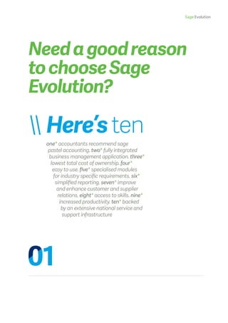 Sage Evolution
Needagoodreason
tochooseSage
Evolution?
 Here’sten
one* accountants recommend sage
pastel accounting. two* fully integrated
business management application. three*
lowest total cost of ownership. four*
easy to use. five* specialised modules
for industry specific requirements. six*
simplified reporting. seven* improve
and enhance customer and supplier
relations. eight* access to skills. nine*
increased productivity. ten* backed
by an extensive national service and
support infrastructure
 