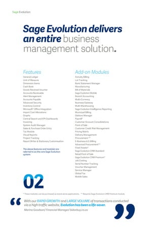 Sage Evolution
The above features and modules are
referred to as the core Sage Evolution
system.
* These modules can be purchased as stand-alone applications. ** Requires Sage Evolution CRM Premium module.
With our RAPID GROWTH and LARGE VOLUME of transactions conducted
via a high traffic website, Evolution has been a life-saver.
Marina Goodson/ Financial Manager/ bidorbuy.co.za
SageEvolutiondelivers
anentirebusiness
management solution.
Add-on Modules
Annuity Billing
Lot Tracking
Bank Statement Manager
Manufacturing
Bill of Materials
Sage Evolution Mobile
Branch Accounting
Multi-Currency
Business Gateway
Multi-Warehousing
Sage Evolution Intelligence Reporting
Municipal Billing
Debtors Manager
Payroll*
Customer Account Consolidations
Point of Sale
Customer Credit Risk Management
Pricing Matrix
Delivery Management
Procurement **
E-Business & E-Billing
Advanced Procurement**
Fixed Assets*
Sage Evolution CRM Standard
Retail Point of Sale
Sage Evolution CRM Premium*
Job Costing
Serial Number Tracking
Voucher Management
Service Manager
Global Tax
Mobile Sales
Features
General Ledger
Unit of Measure
Dimension Items
Cash Book
Goods Received Voucher
Accounts Receivable
Alert Management
Accounts Payable
Advanced Security
Inventory Control
Microsoft® Office Integration
Import Cost Allocations
Graphs
Central Search and KPI Dashboards
Invoicing
System Audit Manager
Sales & Purchase Order Entry
Tax Module
Visual Reports
Project Tracking
Report Writer & Stationery Customisation
 