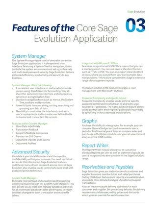 Sage Evolution
System Manager
The System Manager is the control centre for the entire
Sage Evolution application. It is the system’s user
interface. Featuring a System Tree for navigation, it also
controls the system environment and set up, online help
and multi-level password security. Sage Evolution delivers
enhanced efficiency, productivity and security to any
business.
System Manager offers the following:
• 	A consistent user interface no matter which module
you are using. Fixed Assets or Accounting, they all
share the 	same common interface and all appear as
options on a single System Tree.
• 	 Standard navigation tools such as menus, the System 	
		 Tree, toolbars and favourites.
• 	 Powerful tools for maintaining, sorting, searching and 	
		 grouping your lists of data.
• 	The ability to customise the interface to suit each
user’s requirements and to create user defined fields
on master and transaction file records.
Features within System Manager:
•	 Store Data Indefinitely
•	 Transaction Rollback
• 	 Supports Multiple Companies
•	 Transaction Drill Downs
•	 Document Imports and Exports
•	 Document Profiles
Advanced Security
Your data is your data! We understand the need for
confidentiality within your business. You need to control
access to this information. Sage Evolution features
multi-level, menu-driven password access control. Sage
Evolution also enables you to control who sees what with
password protected menus.
System Audit Manager
Eliminate internal fraud and unauthorised transacting
within your business with the System Audit Manager. This
tool assists you to track and manage database activities
for all or selected database tables allowing you to report
on detail changes for both transaction and masterfile
tables.
Integrated with Microsoft® Office
Seamless integration with MS Office means that you can
e-mail any report. You can use several standard formats
such as HTML or PDF. You can also export data into Word
or Excel, where you can perform your own complex data
manipulations. This feature complements Sage’s extensive
range of management reports.
The Sage Evolution CRM module integrates e-mail
management with Microsoft® Outlook.
Password Complexity and Agent Lockout
Password Complexity enables you to enforce specific
password combinations which can be aligned to your
business’s IT protocols. The Agent Lockout feature allows
you to control users entering their passwords incorrectly
by specifying lockout attempts and durations.
Graphs
You have the ability to view graphs. For example, you can
compare General Ledger account movements over a
period of five financial years. You can compare sales and
purchases in the Orders module, and you can view incident
analysis in the CRM module.
Report Writer
The Report Writer module allows you to customise
standard reports per user as well as stationery layouts per
user. It integrates into every module in the Sage Evolution
range.
Receivables and Payables
Sage Evolution gives you instant access to customer and
supplier balances, overdue totals and sales/purchases
history. Drill down features and reports are available when
you need a more detailed analysis of customer/supplier
transactions.
You can create multiple delivery addresses for each
customer and supplier. Set processing defaults for delivery
requirements/addresses, selling prices and discounts
which you can override for each transaction.
FeaturesoftheCore Sage
Evolution Application
 
