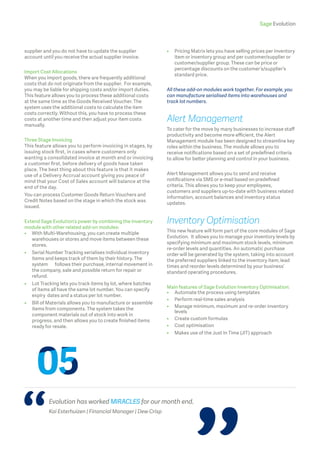 Sage Evolution
supplier and you do not have to update the supplier
account until you receive the actual supplier invoice.
Import Cost Allocations
When you import goods, there are frequently additional
costs that do not originate from the supplier. For example,
you may be liable for shipping costs and/or import duties.
This feature allows you to process these additional costs
at the same time as the Goods Received Voucher. The
system uses the additional costs to calculate the item
costs correctly. Without this, you have to process these
costs at another time and then adjust your item costs
manually.
Three Stage Invoicing
This feature allows you to perform invoicing in stages, by
issuing stock first, in cases where customers only
wanting a consolidated invoice at month end or invoicing
a customer first, before delivery of goods have taken
place. The best thing about this feature is that it makes
use of a Delivery Accrual account giving you peace of
mind that your Cost of Sales account will balance at the
end of the day.
You can process Customer Goods Return Vouchers and
Credit Notes based on the stage in which the stock was
issued.
Extend Sage Evolution’s power by combining the Inventory
module with other related add-on modules:
•	 With Multi-Warehousing, you can create multiple 		
	 warehouses or stores and move items between these 	
	stores.
•	Serial Number Tracking serialises individual inventory
items and keeps track of them by their history. The
system 	 follows their purchase, internal movement in
the company, sale and possible return for repair or
refund.
•	Lot Tracking lets you track items by lot, where batches
of items all have the same lot number. You can specify
expiry 	dates and a status per lot number.
•	Bill of Materials allows you to manufacture or assemble
items from components. The system takes the
component materials out of stock into work in
progress, and then allows you to create finished items
ready for resale.
•	Pricing Matrix lets you have selling prices per inventory
item or inventory group and per customer/supplier or 	
customer/supplier group. These can be price or
percentage discounts on the customer’s/supplier’s
standard price.
All these add-on modules work together. For example, you
can manufacture serialised items into warehouses and
track lot numbers.
Alert Management
To cater for the move by many businesses to increase staff
productivity and become more efficient, the Alert
Management module has been designed to streamline key
roles within the business. The module allows you to
receive notifications based on a set of predefined criteria
to allow for better planning and control in your business.
Alert Management allows you to send and receive
notifications via SMS or e-mail based on predefined
criteria. This allows you to keep your employees,
customers and suppliers up-to-date with business related
information, account balances and inventory status
updates.
Inventory Optimisation
This new feature will form part of the core modules of Sage
Evolution. It allows you to manage your inventory levels by
specifying minimum and maximum stock levels, minimum
re-order levels and quantities. An automatic purchase
order will be generated by the system, taking into account
the preferred suppliers linked to the inventory item, lead
times and reorder levels determined by your business’
standard operating procedures.
Main features of Sage Evolution Inventory Optimisation:
•	 Automate the process using templates
•	 Perform real-time sales analysis
•	Manage minimum, maximum and re-order inventory
levels
•	 Create custom formulas
•	 Cost optimisation
•	 Makes use of the Just In Time (JIT) approach
Evolution has worked MIRACLES for our month end.
Kai Esterhuizen | Financial Manager | Dew Crisp
 