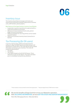 Sage Evolution
We see the benefits of Sage Evolution across our Malawian operation.
With ACCURATE INFORMATION, we have BETTER STOCK AND DEBTOR MANAGEMENT.
Peter Ellis | Managing Director | Macsteel Africa
* These modules can be purchased as stand-alone applications. ** Requires Sage Evolution CRM Premium module.
Inventory Issue
The Inventory Issue feature manages and tracks your
internal stock distribution between departments, business
units, staff members, jobs  projects.
Main features of the Sage Evolution Inventory Issue Module:
•	It generates inventory requisitions for approval within a 	
multi-level workflow environment
•	Allows you to issue inventory for job cards, general
ledger 	accounts and projects
•	 Different templates for recurring entries can be created 	
	 using this feature
•	 Allows you to process Inventory Issue transactions in 		
	batches
Tax Processing (for SA users)
A new Tax node has been added to the Sage Evolution
software to align the SARS requirements pertaining to VAT
submissions in South Africa. This node will host all tax related
information pertaining to your business. This node will
include the generating of:
•	 Tax Types
•	 Tax Groups
•	A Tax Report based on the SA VAT 201 layout. This is
referred to as the Tax Box Report. This report will allow
you to 	consolidate transactions by reference.
 