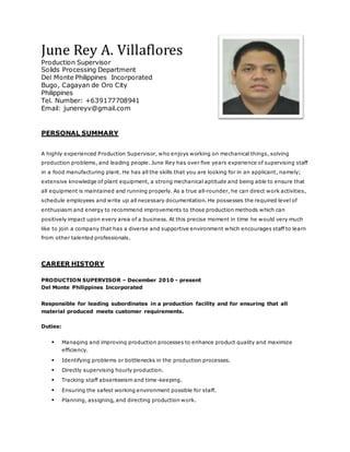 June Rey A. Villaflores
Production Supervisor
Solids Processing Department
Del Monte Philippines Incorporated
Bugo, Cagayan de Oro City
Philippines
Tel. Number: +639177708941
Email: junereyv@gmail.com
PERSONAL SUMMARY
A highly experienced Production Supervisor, who enjoys working on mechanical things, solving
production problems, and leading people. June Rey has over five years experience of supervising staff
in a food manufacturing plant. He has all the skills that you are looking for in an applicant, namely;
extensive knowledge of plant equipment, a strong mechanical aptitude and being able to ensure that
all equipment is maintained and running properly. As a true all-rounder, he can direct work activities,
schedule employees and write up all necessary documentation. He possesses the required level of
enthusiasm and energy to recommend improvements to those production methods which can
positively impact upon every area of a business. At this precise moment in time he would very much
like to join a company that has a diverse and supportive environment which encourages staff to learn
from other talented professionals.
CAREER HISTORY
PRODUCTION SUPERVISOR – December 2010 - present
Del Monte Philippines Incorporated
Responsible for leading subordinates in a production facility and for ensuring that all
material produced meets customer requirements.
Duties:
 Managing and improving production processes to enhance product quality and maximize
efficiency.
 Identifying problems or bottlenecks in the production processes.
 Directly supervising hourly production.
 Tracking staff absenteeism and time-keeping.
 Ensuring the safest working environment possible for staff.
 Planning, assigning, and directing production work.
 