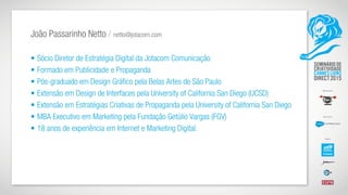 João Passarinho Netto / netto@jotacom.com
• Sócio Diretor de Estratégia Digital da Jotacom Comunicação
• Formado em Publicidade e Propaganda
• Pós-graduado em Design Gráfico pela Belas Artes de São Paulo
• Extensão em Design de Interfaces pela University of California San Diego (UCSD)
• Extensão em Estratégias Criativas de Propaganda pela University of California San Diego
• MBA Executivo em Marketing pela Fundação Getúlio Vargas (FGV)
• 18 anos de experiência em Internet e Marketing Digital.
 