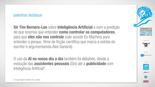 palestras destaque
Sir Tim Berners-Lee sobre Inteligência Artificial e com a predição
de que teremos que entender como controlar os computadores,
para que eles não nos controle (vale assistir Ex-Machina para
entender o porque, filme de ficção científica que marca a estréia do
escritor e argumentarista Alex Garland).
O uso da AI no nosso dia a dia também foi debatido, desde a
evolução das assistentes pessoais (Siri) até a publicidade com
Inteligência Artificial*.
(*) Case Saatchi Saatchi em Londres
 