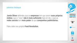 palestras destaque
Jamie Oliver defendeu que as empresas tem que serem suas próprias
mídias, que o “novo” não é mais suficiente hoje em dia, e que as
redes sociais tem mais poder do que campanhas publicitárias.
Falou sobre seu projeto Food Revolution.
 