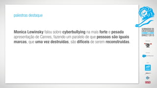 palestras destaque
Monica Lewinsky falou sobre cyberbullying na mais forte e pesada
apresentação de Cannes, fazendo um paralelo de que pessoas são iguais
marcas, que uma vez destruídas, são difíceis de serem reconstruídas.
 