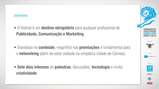 overview
• O festival é um destino obrigatório para qualquer profissional de
Publicidade, Comunicação e Marketing.  
• Grandioso no conteúdo, magnífico nas premiações e fundamental para
o networking (além de estar sediado na simpática cidade de Cannes).  
• Sete dias intensos de palestras, discussões, tecnologia e muita
criatividade.
 