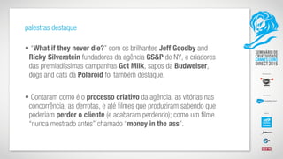 palestras destaque
• “What if they never die?” com os brilhantes Jeff Goodby and
Ricky Silverstein fundadores da agência GS&P de NY, e criadores
das premiadíssimas campanhas Got Milk, sapos da Budweiser,
dogs and cats da Polaroid foi também destaque.
• Contaram como é o processo criativo da agência, as vitórias nas
concorrência, as derrotas, e até filmes que produziram sabendo que
poderiam perder o cliente (e acabaram perdendo); como um filme
“nunca mostrado antes” chamado “money in the ass”.
 