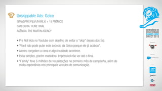 Unskippable Ads: Geico
GRANDPRIX FILM (FAMILY) + 19 PRÊMIOS
CATEGORIA: FILME VIRAL
AGÊNCIA: THE MARTIN AGENCY
• Pre Roll Ads no Youtube com objetivo de evitar o “skip” depois dos 5s).
• “Você não pode pular este anúncio da Geico porque ele já acabou”.
• Atores congelam a cena e algo inusitado acontece.
• Idéia simples, porém matadora. Impossível não ver até o final.
• “Family” teve 6 milhões de visualizações no primeiro mês de campanha, além de
mídia espontânea nos principais veículos de comunicação.
 