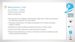 Makeup Genious: L’oreal
GOLD LION MOBILE + 8 PRÊMIOS
CATEGORIA: MOBILE EXPERIENCE
AGÊNCIA: MCCANN PARIS
• Forte ação de PR com Bloggers e Influenciadores, Mídia Online e Vídeos demonstrativos
para download da app para “trial” dos produtos.
• Resultados extraordinários: 9.9 milhões de downloads e 64.2 milhões de produtos
testados no período.
• Realidade Aumentada de altíssima qualidade diretamente no mobile e tablet.
• Compra dos Produtos diretamente na app após teste dos produtos.
• Relacionamento fortalecido com clientes, minimizando as dúvidas e ansiedade causada
durante a escolha de cosméticos.
 