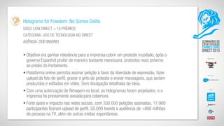 Holograms for Freedom: No Somos Delito
GOLD LION DIRECT + 15 PRÊMIOS
CATEGORIA: USO DE TECNOLOGIA NO DIRECT
AGÊNCIA: DDB MADRID
• Objetivo era ganhar relevância para a imprensa cobrir um protesto inusitado, após o
governo Espanhol proibir de maneira bastante repressora, protestos reais próximo
ao prédio do Parlamento.
• Plataforma online permitia assinar petição à favor da liberdade de expressão, fazer
upload da foto de perfil, gravar o grito de protesto e enviar mensagens, que seriam
produzidos e editados em vídeo. Sem divulgação detalhada da ideia.
• Com uma autorização de filmagem no local, os Hologramas foram projetados, e a
imprensa foi previamente avisada para cobertura.
• Forte apoio e impacto nas redes sociais, com 330.000 petições assinadas, 17.900
participantes fizeram upload de perfil, 50.000 tweets e audiência de +800 milhões
de pessoas na TV, além de outras mídias espontâneas.
 