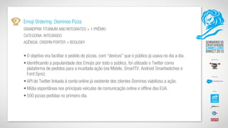 Emoji Ordering: Dominos Pizza
GRANDPRIX TITANIUM AND INTEGRATED + 1 PRÊMIO
CATEGORIA: INTEGRADO
AGÊNCIA: CRISPIN PORTER + BOGUSKY
• O objetivo era facilitar o pedido de pizzas, com “devices” que o público já usava no dia a dia.
• Identificando a popularidade dos Emojis por todo o público, foi utilizado o Twitter como
plataforma de pedidos para a inusitada ação (via Mobile, SmartTV, Android Smartwatches e
Ford Sync).
• API do Twitter linkada à conta online já existente dos clientes Dominos viabilizou a ação.
• Mídia espontânea nos principais veículos de comunicação online e offline dos EUA.
• 500 pizzas pedidas no primeiro dia.
 