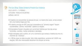 The Gun Shop: States United to Prevent Gun Violence
GOLD LION PR + 13 PRÊMIOS
CATEGORIA: TRABALHO VOLUNTÁRIO
AGÊNCIA: GREY NY
• O objetivo era conscientizar às pessoas de que, na maioria dos casos, armas sempre
tem uma história trágica por trás.
• Foi aberta uma loja em NYC para que compradores de “primeira viagem” fossem
surpreendidos. Câmera “escondida” captava as reações.
• Compradores ficaram chocados com as terríveis histórias por trás das armas:
homicídios, suicídios, mortes acidentais e atentados.
• Ação extrapolou para o online, em um e-commerce que contava a história da arma no
momento do “checkout”.
• +12M de views no vídeo da ação, forte mídia espontânea, aumento de 3.000% nas
doações, 80% dos interessados desistiram de comprar as armas.
 