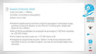 Assassin’s Creed Unity: Ubisoft
SILVER LION CYBER + 7 PRÊMIOS
CATEGORIA: PLATAFORMA DE ENGAJAMENTO
AGÊNCIA: SID LEE PARIS
• Plataforma digital/social que permitia a criação de personagens customizados do jogo,
que teriam a chance de aparecer no novo Filme de TV (CGI) do game, dirigido pelo
diretor de Tron e Oblivion.
• Mais de 5M de possibilidades de composição de personagens (1.400 foram escolhidos
de +200.000 criados).
• Forte impacto nas redes sociais com +127.000 shares no FB.
• Divulgação da causa/conceito do game: “Alertar o mundo de que assassinos estão
escondidos no escuro, em todos os lugares”, por meio de uma ativação digital nunca
vista antes.
 