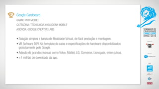 Google Cardboard
GRAND PRIX MOBILE
CATEGORIA: TECNOLOGIA INOVADORA MOBILE
AGÊNCIA: GOOGLE CREATIVE LABS
• Solução simples e barata de Realidade Virtual, de fácil produção e montagem.
• VR Software DEV Kit, template da caixa e especificações de hardware disponibilizados
gratuitamente pelo Google.
• Adesão de grandes marcas como Volvo, Mattel, LG, Converse, Lionsgate, entre outras.
• +1 milhão de downloads da app.
 