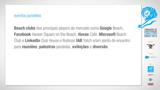 eventos paralelos
Beach clubs dos principais players do mercado como Google Beach,
Facebook Hacker Square on the Beach, Havas Café, Microsoft Beach
Club e LinkedIn Club House e Rubicon IAB Yatch eram ponto de encontro
para reuniões, palestras paralelas, exibições e diversão.
 