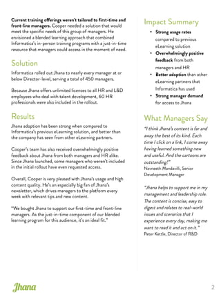 2
Impact Summary
•  Strong usage rates
compared to previous
eLearning solution
•  Overwhelmingly positive
feedback from both
managers and HR
•  Better adoption than other
eLearning partners that
Informatica has used
•  Strong manager demand
for access to Jhana
What Managers Say
“I think Jhana’s content is far and
away the best of its kind. Each
time I click on a link, I come away
having learned something new
and useful. And the cartoons are
outstanding!”
Navneeth Mandavilli, Senior
Development Manager
“Jhana helps to support me in my
management and leadership role.
The content is concise, easy to
digest and relates to real-world
issues and scenarios that I
experience every day, making me
want to read it and act on it.”
Peter Kettle, Director of R&D
Jhana
Current training offerings weren’t tailored to first-time and
front-line managers. Cooper needed a solution that would
meet the specific needs of this group of managers. He
envisioned a blended learning approach that combined
Informatica’s in-person training programs with a just-in-time
resource that managers could access in the moment of need.
Solution
Informatica rolled out Jhana to nearly every manager at or
below Director-level, serving a total of 450 managers.
Because Jhana offers unlimited licenses to all HR and L&D
employees who deal with talent development, 60 HR
professionals were also included in the rollout.
Results
Jhana adoption has been strong when compared to
Informatica’s previous eLearning solution, and better than
the company has seen from other eLearning partners.
Cooper’s team has also received overwhelmingly positive
feedback about Jhana from both managers and HR alike.
Since Jhana launched, some managers who weren’t included
in the initial rollout have even requested access.
Overall, Cooper is very pleased with Jhana’s usage and high
content quality. He’s an especially big fan of Jhana’s
newsletter, which drives managers to the platform every
week with relevant tips and new content.
“We bought Jhana to support our first-time and front-line
managers. As the just-in-time component of our blended
learning program for this audience, it’s an ideal fit.”
 