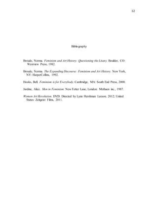 12
Bibliography
Broude, Norma. Feminism and Art History: Questioning the Litany. Boulder, CO:
Westview Press, 1982.
Broude, Norma. The Expanding Discourse: Feminism and Art History. New York,
NY: HarperCollins, 1992.
Hooks, Bell. Feminism is for Everybody. Cambridge, MA: South End Press, 2000.
Jardine, Alice. Men in Feminism. New Fetter Lane, London: Methuen inc., 1987.
Women Art Revolution. DVD. Directed by Lynn Hershman Leeson. 2012; United
States: Zeitgeist Films, 2011.
 