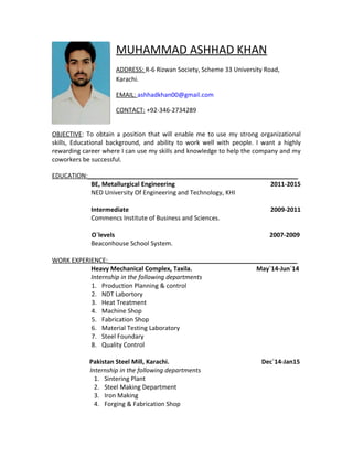 MUHAMMAD ASHHAD KHAN
ADDRESS: R-6 Rizwan Society, Scheme 33 University Road,
Karachi.
EMAIL: ashhadkhan00@gmail.com
CONTACT: +92-346-2734289
OBJECTIVE: To obtain a position that will enable me to use my strong organizational
skills, Educational background, and ability to work well with people. I want a highly
rewarding career where I can use my skills and knowledge to help the company and my
coworkers be successful.
EDUCATION:_____________________________________________________________
BE, Metallurgical Engineering 2011-2015
NED University Of Engineering and Technology, KHI
Intermediate 2009-2011
Commencs Institute of Business and Sciences.
O`levels 2007-2009
Beaconhouse School System.
WORK EXPERIENCE:_______________________________________________________
Heavy Mechanical Complex, Taxila. May`14-Jun`14
Internship in the following departments
1. Production Planning & control
2. NDT Labortory
3. Heat Treatment
4. Machine Shop
5. Fabrication Shop
6. Material Testing Laboratory
7. Steel Foundary
8. Quality Control
Pakistan Steel Mill, Karachi. Dec`14-Jan15
Internship in the following departments
1. Sintering Plant
2. Steel Making Department
3. Iron Making
4. Forging & Fabrication Shop
 