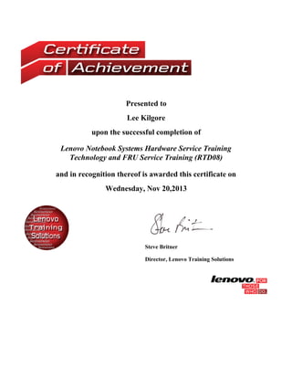Presented to
Lee Kilgore
upon the successful completion of
Lenovo Notebook Systems Hardware Service Training
Technology and FRU Service Training (RTD08)
and in recognition thereof is awarded this certificate on
Wednesday, Nov 20,2013
Steve Britner
Director, Lenovo Training Solutions
 
 