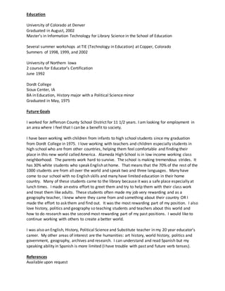 Education
University of Colorado at Denver
Graduated in August, 2002
Master’s in Information Technology for Library Science in the School of Education
Several summer workshops at TIE (Technology in Education) at Copper, Colorado
Summers of 1998, 1999, and 2002
University of Northern Iowa
2 courses for Educator’s Certification
June 1992
Dordt College
Sioux Center, IA
BA in Education, History major with a Political Science minor
Graduated in May, 1975
Future Goals
I worked for Jefferson County School District for 11 1/2 years. I am looking for employment in
an area where I feel that I can be a benefit to society.
I have been working with children from infants to high school students since my graduation
from Dordt College in 1975. I love working with teachers and children especially students in
high school who are from other countries, helping them feel comfortable and finding their
place in this new world called America. Alameda High School is in low income working class
neighborhood. The parents work hard to survive. The school is making tremendous strides. It
has 30% white students who speak English at home. That means that the 70% of the rest of the
1000 students are from all over the world and speak two and three languages. Many have
come to our school with no English skills and many have limited education in their home
country. Many of these students came to the library because it was a safe place especially at
lunch times. I made an extra effort to greet them and try to help them with their class work
and treat them like adults. These students often made my job very rewarding and as a
geography teacher, I knew where they came from and something about their country OR I
made the effort to ask them and find out. It was the most rewarding part of my position. I also
love history, politics and geography so teaching students and teachers about this world and
how to do research was the second most rewarding part of my past positions. I would like to
continue working with others to create a better world.
I was also an English, History, Political Science and Substitute teacher in my 20 year educator’s
career. My other areas of interest are the humanities: art history, world history, politics and
government, geography, archives and research. I can understand and read Spanish but my
speaking ability in Spanish is more limited (I have trouble with past and future verb tenses).
References
Available upon request
 