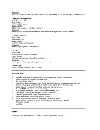Opis posla
Briga oko prodajnog mjesta, punjenje polica robom, ukrašavanje izloga uz pružanje podrške kupcima
Posao na neodređeno
17.02.2014 - 1.1.2015
Naziv tvrtke
TMT MOBILITI d.o.o.
Radno mjesto
voditelj tima u uredu, te tehničara na terenu
Opis posla
uredski poslovi, administracija,telefonist, telekomunikacije,organizacija radnih zadataka
1.1.2015 – 8.6.2015
Naziv tvrtke
MAKSIM IV d.o.o.
Radno mjesto
Poslovna tajnica, administrator
Opis posla
uredski i tajnički poslovi, administracija
8.6.2015-
Naziv tvrtke
ArcelorMittal Construction Slovakia
Radno mjesto
Kalkulant, administrator, back office assistant
Opis posla
Uredski poslovi, izrada ponuda, logistika, administracija
Volontiranje
Gradsko društvo Crvenog križa Sv.I.Zelina
Sposobnosti:
 Napredno korištenje računala (Word, Excel, PowerPoint, Matlab, Mathematica)
 Osnovno korištenje AutoCad, Synesis, IPOS
 Rad u CITRIX-u, SOFIE
 snalažljivost, komunikativnost, brzo učenje obavljanja poslova, marljivost i predanost radu
 Iznimno prilagodljiva uvjetima rada te profesionalan odnos prema timskom radu
 Izrada dnevnih i mjesečnih izvještaja, evidencija radnog vremena
 Rad u WWMS alatu, briga oko radnih naloga
 Razduživanje materijala, kontrola tehničara na dnevnoj bazi
 Loko vožnja, izrada putnih naloga u Synesis-u i IPOS-u
 Kontrola kvalitete novih uzoraka na dnevnoj bazi
 Izrada građevinskih troškovnika, pisanje dopisa
 Izrada upita i ponuda, narudžbe materijala, pripremanje plaća
 Izrada računa, urudžbiranje pošte, pisanje ugovora, administrativni poslovi
 Kalkulacija ponuda
 Logistika
Ostalo:
Prihvatljiv oblik zaposlenja: na određeno vrijeme, neodređeno vrijeme.
 