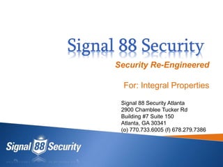 Security Re-Engineered
For: Integral Properties
Signal 88 Security Atlanta
2900 Chamblee Tucker Rd
Building #7 Suite 150
Atlanta, GA 30341
(o) 770.733.6005 (f) 678.279.7386
 