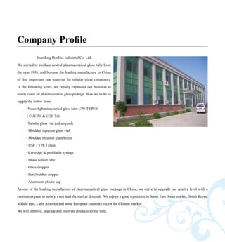 Shandong HonHai Industrial Co. Ltd.
We started to produce neutral pharmaceutical glass tube from
the year 1998, and become the leading manufacture in China
of this important raw material for tubular glass containers.
In the following years, we rapidly expanded our business to
nearly cover all pharmaceutical glass package. Now we make or
supply the follow items.
· Neutral pharmaceutical glass tube UPS TYPE I
( COE 5.0 & COE 7.0)
· Tubular glass vial and ampoule
·	Moulded injection glass vial
·	Moulded infusion glass bottle
·	USP TYPE I glass
·	Cartridge & prefillable syringe
·	Blood collect tube
·	Glass dropper
·	Butyl rubber stopper
·	Aluminum plastic cap
As one of the leading manufacture of pharmaceutical glass package in China, we strive to upgrade our quality level with a
continuous pace to satisfy, even lead the market demand. We enjoys a good reputation in South East Asian market, South Korea,
Middle east, Latin America and some European countries except for Chinese market.
We will improve, upgrade and innovate products all the time.
Company Profile
 
