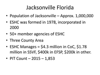 Jacksonville Florida
• Population of Jacksonville – Approx. 1,000,000
• ESHC was formed in 1978, incorporated in
2000
• 50+ member agencies of ESHC
• Three County Area
• ESHC Manages = $4.3 million in CoC, $1.78
million in SSVF, $400k in EFSP, $200k in other.
• PIT Count – 2015 – 1,853
 