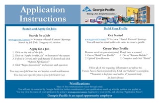 Notifications
Many of the communications occur through email.
You will only be contacted by Georgia-Pacific for further consideration if your qualifications match up with the position you applied to.
You may view the status of your application by going to www.gp.com/careers, logging in to your profile, and selecting “Application Status”.
Georgia-Pacific is an equal opportunity employer
Application
Instructions
Search and Apply for Jobs
Search for a Job
www.gp.com/careers Overview Search Current Openings
Search by Job Title, Category or Location
Apply for a Job
1. Click on the title of the job
2. Click on “Apply for this Job” on bottom of the screen
3. Upload a Cover Letter and Resume if desired and click
“Submit Application”
4. Click “Begin Assessment” and answer each question
You may save Job Searches and receive e-mail notifications
You may save specific Jobs in your Job Search Cart
Build Your Profile
Get Started
www.gp.com/careers Overview Search Current Openings
You will need an email address in order to create a profile
Create Your Profile
Resume saved on your computer? Don’t have a resume?
1. Go to “Build Your Profile” 1. Go to “Resume Builder”
2. Upload Your Resume 2. Complete and click “Finish”
Fill in all of the requested information as well as the
Future Access Section completely. Click on “Submit” to complete.
**Remember to keep your email address & password handy
for future reference
 