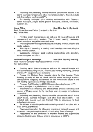 • Preparing and presenting monthly financial performance reports to IS
board, business managers and other internal stakeholders. Reports include
both financial and non financial KPI’s.
• Successfully managed good working relationships with Directors,
senior managers, project board, project managers, auditors, councillors,
suppliers etc.
Home Office Sept 09 to Jan 10 (Contract)
Post: Senior Business Partner (Immigration Services)
Key Deliverables
• Providing expert financial advice as well as a full range of financial and
management accounting services. This included monthly monitoring,
variance analysis, key performance indicators.
• Preparing monthly management accounts including revenue, Income and
capital budgets.
• Attending and presenting at monthly board meetings, communicating the
latest financial position.
• Successfully managed good working relationships with Directors,
senior managers, suppliers.
London Borough of Redbridge Sept 08 to Feb 09 (Contract)
Post: Financial Controller / Team Leader Direct services
Key Deliverables
• Providing expert financial advice as well as a full range of financial and
management accounting service. This included monthly monitoring, variance
analysis, PFI key performance indicators.
• Prepare the Medium Term financial plans for East London Waste
Authority (ELWA) as well as Direct Services within Redbridge Council.
Setting out the budgetary requirements for both revenue and capital in line
with meeting organisational strategic objectives.
• Prepared ELWA budget for 2009/10 in accordance to changes in PFI
contracts, changes in legislations and local priorities.
• Implemented an efficiency and effectiveness process extracting cost
savings of 3% per annum for the next three years leveraged on budgetary
constraints.
• Preparing and presenting monthly financial performance report to the
ELWA board, business managers and other local stakeholders. This
included both financial and non financial KPI’s in accordance to local
authority requirements.
• Participated in monthly performance meetings with PFI suppliers with a
focus on Value for Money.
• Review process within the billing and charging of transport services and
implement changes through automation in extracting financial savings.
• Responsible for the production of monthly Income and Expenditure
accounts, Cashflow and Balance sheet in accordance to SORPs.
 