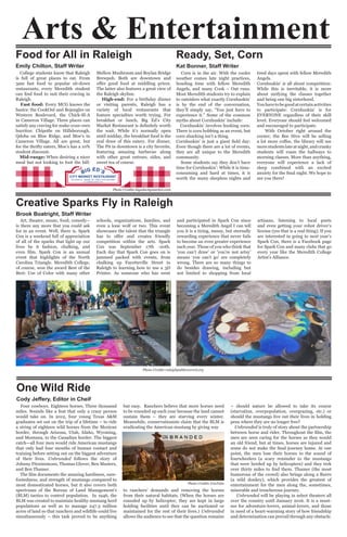 Corn is in the air. With the cooler
weather comes late night practices,
bonding time with fellow Meredith
Angels, and many Cook – Out runs.
Most Meredith students try to explain
to outsiders what exactly Cornhuskin’
is by the end of the conversation,
they’ll simply say, “You just have to
experience it.” Some of the common
myths about Cornhuskin’ include:
Cornhuskin’ involves husking corn:
There is corn bobbing as an event, but
corn shucking isn’t a thing.
Cornhuskin’ is just a giant field day:
Even though there are a lot of events,
they are all unique to the Meredith
community.
Some students say they don’t have
time for Cornhuskin’: While it is time-
consuming and hard at times, it is
worth the many sleepless nights and
tired days spent with fellow Meredith
Angels.
Cornhuskin’ is all about competition:
While this is inevitable, it is more
about unifying the classes together
and being one big sisterhood.
Youhavetobegoodatcertainactivities
to participate: Cornhuskin’ is for
EVERYONE regardless of their skill
level. Everyone should feel welcomed
and encouraged to participate.
With October right around the
corner, the Bee Hive will be selling
a lot more coffee, the library will see
more students late at night, and cranky
students will roam the hallways to
morning classes. More than anything,
everyone will experience a lack of
sleep combined with an excited
anxiety for the final night. We hope to
see you there!
College students know that Raleigh
is full of great places to eat. From
3am fast food to popular sit-down
restaurants, every Meredith student
can find food to suit their craving in
Raleigh.
Fast food: Every MCG knows the
basics: the CookOut and Bojangles on
Western Boulevard, the Chick-fil-A
in Cameron Village. Three places can
satisfy any craving for make-your-own
burritos: Chipotle on Hillsborough,
Qdoba on Blue Ridge, and Moe’s in
Cameron Village. All are great, but
for the thrifty eaters, Moe’s has a 10%
student discount.
Mid-range: When desiring a nicer
meal but not looking to foot the bill:
Mellow Mushroom and Boylan Bridge
Brewpub. Both are downtown and
offer good food at middling prices.
The latter also features a great view of
the Raleigh skyline.
High-end: For a birthday dinner
or visiting parents, Raleigh has a
variety of local restaurants that
feature specialties worth trying. For
breakfast or lunch, Big Ed’s City
Market Restaurant is definitely worth
the wait. While it’s normally open
until midday, the breakfast food is the
real draw of this eatery. For dinner,
The Pit in downtown is a city favorite,
featuring amazing barbecue along
with other great entrees, sides, and
sweet tea of course.
Art, theater, music, food, comedy--
is there any more that you could ask
for in an event. Well, there is. Spark
Con is a weekend full of appreciation
of all of the sparks that light up our
lives be it fashion, chalking, and
even film. Spark Con is an annual
event that highlights of the North
Carolina Triangle. Meredith College,
of course, won the award Best of the
Best: Use of Color with many other
schools, organizations, families, and
even a lone wolf or two. This event
showcases the talent that the triangle
has to offer and creates friendly
competition within the arts. Spark
Con was September 17th -20th.
Each day that Spark Con goes on is
jammed packed with events, from
chalking up Fayetteville Street in
Raleigh to learning how to use a 3D
Printer. As someone who has went
and participated in Spark Con since
becoming a Meredith Angel I can tell
you it is a tiring, messy, but eternally
rewarding experience that never fails
to become an even greater experience
each year. Those of you who think that
‘you can’t draw’ or ‘you’re not artsy’
means ‘you can’t go’ are completely
wrong. There are so many things to
do besides drawing, including but
not limited to shopping from local
artisans, listening to local poets
and even getting your robot driver’s
license (yes that is a real thing). If you
are interested in going to next year’s
Spark Con, there is a Facebook page
for Spark Con and many clubs that go
every year like the Meredith College
Artist’s Alliance.
Four cowboys. Eighteen horses. Three thousand
miles. Sounds like a feat that only a crazy person
would take on. In 2012, four young Texas A&M
graduates set out on the trip of a lifetime – to ride
a string of eighteen wild horses from the Mexican
border, through Arizona, Utah, Idaho, Wyoming,
and Montana, to the Canadian border. The biggest
catch—all four men would ride American mustangs
that only had four months of human contact and
training before setting out on the biggest adventure
of their lives. Unbranded follows the story of
Johnny Fitzsimmons, Thomas Glover, Ben Masters,
and Ben Thamer.
The film documents the amazing hardiness, sure-
footedness, and strength of mustangs compared to
most domesticated horses, but it also covers both
spectrums of the Bureau of Land Management’s
(BLM) tactics to control population. In 1946, the
BLM was created to maintain healthy mustang herd
populations as well as to manage 247.3 million
acres of land so that ranchers and wildlife could live
simultaneously – this task proved to be anything
but easy. Ranchers believe that more horses need
to be rounded up each year because the land cannot
sustain them – they are starving every winter.
Meanwhile, conservationists claim that the BLM is
eradicating the American mustang by giving way
to ranchers’ demands and removing the horses
from their natural habitats. (When the horses are
rounded up by helicopter, they are kept in large
holding facilities until they can be auctioned or
maintained for the rest of their lives.) Unbranded
allows the audience to see that the question remains
– should nature be allowed to take its course
(starvation, overpopulation, overgrazing, etc.) or
should the mustangs live out their lives in holding
pens where they are no longer free?
Unbranded is truly of story about the partnership
between horse and rider. Throughout the film, the
men are seen caring for the horses as they would
an old friend, but at times, horses are injured and
some do not make the final journey home. At one
point, the men lose their horses to the sound of
fourwheelers (a scary reminder to the mustangs
that were herded up by helicopters) and they trek
over thirty miles to find them. Thamer (the most
humorous of the crowd) also brings along a Burro
(a wild donkey), which provides the greatest of
entertainment for the men along the, sometimes,
miserable and treacherous journey.
Unbranded will be playing in select theaters all
over the country until January 2016. It is a must-
see for adventure-lovers, animal-lovers, and those
in need of a heart-warming story of how friendship
and determination can prevail through any obstacle.
Ready, Set, Corn
Kat Bonner, Staff Writer
Food for All in Raleigh
Emily Chilton, Staff Writer
Creative Sparks Fly in Raleigh
Brook Boatright, Staff Writer
One Wild Ride
Cody Jeffery, Editor in Cheif
Arts & Entertainment
Photo Credits YouTube
Photo Credits raleighpublicrecord.org
Photo Credits bigedscitymarket.com
 