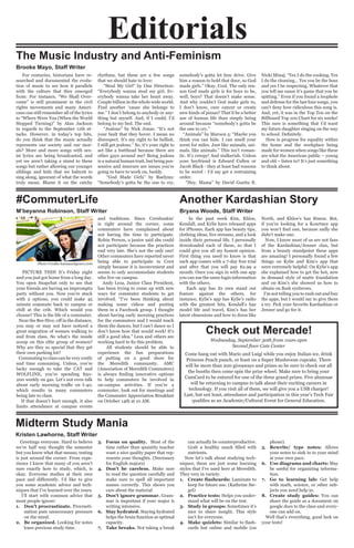 Editorials
#CommuterLife
M’beyanna Robinson, Staff Writer
PICTURE THIS! It’s Friday night
and you just got home from a long day.
You open Snapchat only to see that
your friends are having an impromptu
party without you. Now you’re stuck
with 2 options, you could make 45
minute commute back to campus or
chill at the crib. Which would you
choose? This is the life of a commuter.
Near the Bee Hive, off in the distance,
you may or may not have noticed a
great migration of women walking to
and from class. So what’s the inside
scoop on this elite group of women?
Why are they so special that they get
their own parking lot?
Commuting to class can be very costly
and time consuming. Unless, you’re
lucky enough to take the CAT and
WOLFLINE, you’re spending $50-
200 weekly on gas. Let’s not even talk
about early morning traffic on I-40,
which results in many commuters
being late to class.
If that doesn’t hurt enough, it also
limits attendance at campus events
and traditions. Since Cornhuskin’
is right around the corner, some
commuters have complained about
not having the time to participate.
Robin Person, a junior said she could
not participate because the practices
end very late. She’s not the only one!
Other commuters have reported never
being able to participate in Corn
simply because it is inconvenient and
seems to only accommodate students
who live on campus.
Andy Leza, Junior Class President,
has been trying to come up with new
ways for commuter students to get
involved. “I’ve been thinking about
making some videos and posting
them in a Facebook group. I thought
about having early morning practices
for the commuters and I would teach
them the dances, but I can’t dance so I
don’t know how that would work! It’s
still a good idea.” Leza and others are
working hard to fix this problem.
All students should be able to
experience the fun preparations
of putting on a good show for
the Meredith community. AMC
(Association of Meredith Commuters)
is always finding innovative options
to help commuters be involved in
on-campus activities. If you’re a
commuter, look out for meetings and
the Commuter Appreciation Breakfast
on October 14th at 10 AM.
Another Kardashian Story
Bryana Woods, Staff Writer
The Music Industry and Anti-Feminism
Brooke Mayo, Staff Writer
In the past week Kim, Khloe,
Kendall, and Kylie have released apps
for iPhones. Each app has beauty tips,
clothing ideas, live streams, and a look
inside their personal life. I personally
downloaded each of these, so that I
could give you all my honest opinion.
First thing you need to know is that
each app comes with a 7-day free trial
and after that you will pay $2.99 a
month. Once you sign in with one app
you can use the same login information
with the others.
Each app has its own stand out
feature against the others, for
instance, Kylie’s app has Kylie’s radio
with the greatest hits, Kendall’s has
model life and travel, Kim’s has her
latest obsessions and how to dress like
North, and Khloe’s has fitness. But,
if you’re looking for a Kourtney app
you won’t find one, because sadly she
didn’t make one.
Now, I know most of us are not fans
of the Kardashian/Jenner clan, but
from a beauty standpoint these apps
are amazing! I personally found a few
things on Kylie and Kim’s app that
were extremely helpful. On Kylie’s app
she explained how to get the hot, new
in demand style of matte foundation
and on Kim’s she showed us how to
obtain on fleek eyebrows.
I’m not telling you to rush out and buy
the apps, but I would say to give them
a try. Pick your favorite Kardashian or
Jenner and go for it.
For centuries, historians have re-
searched and documented the evolu-
tion of music to see how it parallels
with the culture that they emerged
from: For instance, “We Shall Over-
come” is still prominent in the civil
rights movements and many Ameri-
cans can still remember all of the lyrics
to “Where Were You (When the World
Stopped Turning)” by Alan Jackson
in regards to the September 11th at-
tacks. However, in today’s top hits,
do you think that the music actually
represents our society and our mor-
als? More and more songs with sex-
ist lyrics are being broadcasted, and
yet we aren’t taking a stand to these
songs but rather allowing our younger
siblings and kids that we babysit to
sing along, ignorant of what the words
truly mean. Blame it on the catchy
rhythms, but these are a few songs
that we should hate to love:
“Steal My Girl” by One Direction:
“Everybody wanna steal my girl. Ev-
erybody wanna take her heart away.
Couple billion in the whole wide world.
Find another ‘cause she belongs to
me.” I don’t belong to anybody or any-
thing but myself. And, if I could, I’d
belong to my bed. The end.
“Jealous” by Nick Jonas: “It’s not
your fault that they hover. I mean no
disrespect. It’s my right to be hellish.
I still get jealous.” So, it’s your right to
act like a butthead because there are
other guys around me? Being jealous
is a natural human trait, but being pos-
sessive and insecure are issues you’re
going to have to work on, buddy.
“God Made Girls” by Raelynn:
“Somebody’s gotta be the one to cry,
somebody’s gotta let him drive. Give
him a reason to hold that door, so God
made girls.” Okay. Cool. The only rea-
son God made girls is for boys to be,
well, boys? That doesn’t make sense.
And why couldn’t God make girls to,
I don’t know, cure cancer or create
new kinds of pizzas? That’d be a better
use of human life than simply being
around because “somebody’s gotta be
the one to cry.”
“Animals” by Maroon 5: “Maybe you
think you can hide. I can smell your
scent for miles. Just like animals, ani-
mals, like animals.” This isn’t roman-
tic. It’s creepy! And stalkerish. Unless
your boyfriend is Edward Cullen or
Jacob Black - they at least had reasons
to be weird - I’d say get a restraining
order.
“Hey, Mama” by David Guetta ft.
Nicki Minaj: “Yes I do the cooking. Yes
I do the cleaning… Yes you be the boss
and yes I be respecting. Whatever that
you tell me cause it’s game that you be
spitting.” Even if you found a loophole
and defense for the last four songs, you
can’t deny how ridiculous this song is.
And, yet, it was in the Top Ten on the
Billboard Top 100 Chart for six weeks!
This sure is something that I’d want
my future daughter singing on the way
to school. Definitely.
How is progress for equality within
the home and the workplace being
made for women when songs like these
are what the American public – young
and old – listen to? It’s just something
to think about.
Midterm Study Mania
Kristen Lawhorne, Staff Writer
Greetings everyone. Hard to believe
we’re half way thought the semester
but you know what that means; testing
is just around the corner. From expe-
rience I know that many of you aren’t
sure exactly how to study, which, is
okay. Everyone studies at their own
pace and differently. I’d like to give
you some academic advice and tech-
niques that I’ve learned over the years.
I’ll start with common advice that
most people ignore:
1.	 Don’t procrastinate. Procrasti-
nation puts unnecessary pressure
on the mind.
2.	 Be organized. Looking for notes
loses precious study time.
3.	 Focus on quality. Most of the
time rather than quantity teacher
want a nice quality paper that rep-
resents your thoughts. (Necessary
for English majors)
4.	 Don’t be careless. Make sure
to read the question carefully and
make sure to spell all important
names correctly. This shows you
care about the material
5.	 Don’t ignore grammar. Gram-
mar is important if your major is
writing intensive.
6.	 Stay hydrated. Staying hydrated
helps the brain function at optimal
capacity.
7.	 Take breaks. Not taking a break
can actually be counterproductive.
Grab a healthy snack filled with
nutrients.
Now let’s talk about studying tech-
niques; these are just some learning
styles that I’ve used here at Meredith.
They very in variety.
1.	 Create flashcards: Laminate to
keep for future use. (Kathrine Sie-
gel)
2.	 Practice tests: Helps you under-
stand what will be on the test.
3.	 Study in groups: Sometimes it’s
nice to share insight. This style
isn’t for everyone.
4.	 Make quizlets: Similar to flash-
cards but online and mobile (on
phone).
5.	 Rewrite/ type notes: Allows
your notes to sink in to your mind
at your own pace.
6.	 Use diagrams and charts: May
be useful for organizing informa-
tion.
7.	 Go to learning lab: Get help
with math, science, or other sub-
jects you need help in.
8.	 Create study guides: You can
share the guide as a document on
google docs to the class and every-
one can add on.
Well that’s everything, good luck on
your tests!
Wednesday, September 30th from 11am-2pm
Second floor Cate Center
Come hang out with Mario and Luigi while you enjoy Italian ice, drink
Princess Peach punch, or feast on a Super Mushroom cupcake. There
will be more than 200 giveaways and prizes so be sure to check out all
the booths then come spin the prize wheel. Make sure to bring your
CamCard to be entered for one of the three grand prizes. Five alumnae
will be returning to campus to talk about their exciting careers in
technology. If you visit all of them, we will give you a USB charger!
Last, but not least, attendance and participation in this year’s Tech Fair
qualifies as an Academic/Cultural Event for General Education.
Check out Mercade!
Photo Credits kansascitycars.com
 