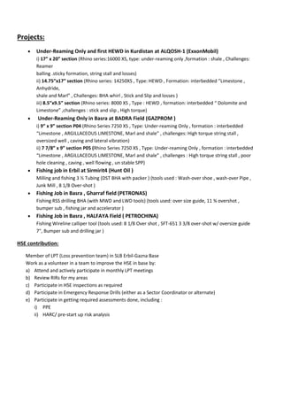 Projects:
 Under-Reaming Only and first HEWD in Kurdistan at ALQOSH-1 (ExxonMobil)
i) 17” x 20” section (Rhino series:16000 XS, type: under-reaming only ,formation : shale , Challenges:
Reamer
balling .sticky formation, string stall and losses)
ii) 14.75”x17” section (Rhino series: 14250XS , Type: HEWD , Formation: interbedded ”Limestone ,
Anhydride,
shale and Marl” , Challenges: BHA whirl , Stick and Slip and losses )
iii) 8.5”x9.5” section (Rhino series: 8000 XS , Type : HEWD , formation: interbedded “ Dolomite and
Limestone” ,challenges : stick and slip , High torque)
 Under-Reaming Only in Basra at BADRA Field (GAZPROM )
i) 9” x 9” section P04 (Rhino Series 7250 XS , Type: Under-reaming Only , formation : interbedded
“Limestone , ARGILLACEOUS LIMESTONE, Marl and shale” , challenges: High torque string stall ,
oversized well , caving and lateral vibration)
ii) 7 7/8” x 9” section P05 (Rhino Series 7250 XS , Type: Under-reaming Only , formation : interbedded
“Limestone , ARGILLACEOUS LIMESTONE, Marl and shale” , challenges : High torque string stall , poor
hole cleaning , caving , well flowing , un stable SPP)
 Fishing job in Erbil at Sirmirit4 (Hunt Oil )
Milling and fishing 3 ½ Tubing (DST BHA with packer ) (tools used : Wash-over shoe , wash-over Pipe ,
Junk Mill , 8 1/8 Over-shot )
 Fishing Job in Basra , Gharraf field (PETRONAS)
Fishing RSS drilling BHA (with MWD and LWD tools) (tools used: over size guide, 11 ¾ overshot ,
bumper sub , fishing jar and accelerator )
 Fishing Job in Basra , HALFAYA Field ( PETROCHINA)
Fishing Wireline calliper tool (tools used: 8 1/8 Over shot , SFT-651 3 3/8 over-shot w/ oversize guide
7", Bumper sub and drilling jar )
HSE contribution:
Member of LPT (Loss prevention team) in SLB Erbil-Gazna Base
Work as a volunteer in a team to improve the HSE in base by:
a) Attend and actively participate in monthly LPT meetings
b) Review RIRs for my areas
c) Participate in HSE inspections as required
d) Participate in Emergency Response Drills (either as a Sector Coordinator or alternate)
e) Participate in getting required assessments done, including :
i) PPE
ii) HARC/ pre-start up risk analysis
 