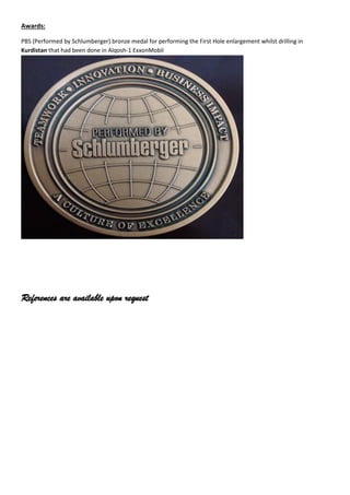 Awards:
PBS (Performed by Schlumberger) bronze medal for performing the First Hole enlargement whilst drilling in
Kurdistan that had been done in Alqosh-1 ExxonMobil
References are available upon request
 