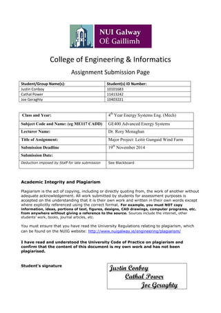 College of Engineering & Informatics
Assignment Submission Page
Student/Group Name(s): Student(s) ID Number:
Justin Conboy 10101683
Cathal Power 11413242
Joe Geraghty 10403221
Class and Year: 4th
Year Energy Systems Eng. (Mech)
Subject Code and Name: (eg ME117 CADD) GE400 Advanced Energy Systems
Lecturer Name: Dr. Rory Monaghan
Title of Assignment: Major Project: Leitir Gungaid Wind Farm
Submission Deadline 19th
November 2014
Submission Date:
Deduction imposed by Staff for late submission See Blackboard
Academic Integrity and Plagiarism
Plagiarism is the act of copying, including or directly quoting from, the work of another without
adequate acknowledgement. All work submitted by students for assessment purposes is
accepted on the understanding that it is their own work and written in their own words except
where explicitly referenced using the correct format. For example, you must NOT copy
information, ideas, portions of text, figures, designs, CAD drawings, computer programs, etc.
from anywhere without giving a reference to the source. Sources include the internet, other
students’ work, books, journal articles, etc.
You must ensure that you have read the University Regulations relating to plagiarism, which
can be found on the NUIG website: http://www.nuigalway.ie/engineering/plagiarism/
I have read and understood the University Code of Practice on plagiarism and
confirm that the content of this document is my own work and has not been
plagiarised.
Student’s signature
Justin Conboy
Cathal Power
Joe Geraghty
 