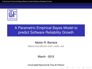 A Parametric Empirical Bayes Model to predict Software Reliability Growth
A Parametric Empirical Bayes Model to
predict Software Reliability Growth
Néstor R. Barraza
nbarraza@untref.edu.ar
March - 2015
Universidad Nacional de Tres de Febrero
 