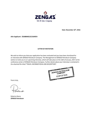 Date: November 16th
, 2016
Attn Applicant: ZGA88640123/16ARCH
LETTER OF INVITATION
We wish to inform you that your application has been evaluated and you have been shortlisted for
an interview with ZENGAS Petroleum Company. The Management of ZENGAS Petroleum Company
wishes to invite you to an upcoming interview, which will take place on the 16th of January, 2017 at the
conference center of ZENGAS Petroleum Company. Further details about your interview is contained in
the attached file titled “TRAVEL INFORMATION & JOB DESCRIPTION”.
Yours truly,
Roberto Alvera
ZENGAS Petroleum
 