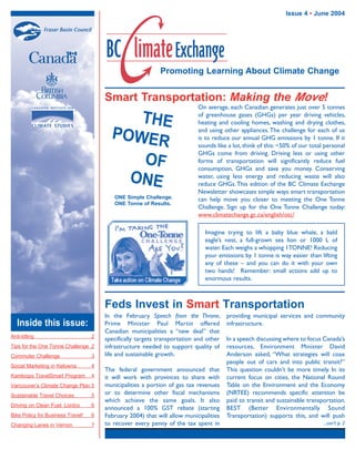 Promoting Learning About Climate Change
Inside this issue:
Smart Transportation: Making the Move!
Issue 4 • June 2004
Anti-Idling 2
Tips for the One Tonne Challenge 2
Commuter Challenge 3
Social Marketing in Kelowna 4
Kamloops TravelSmart Program 4
Vancouver’s Climate Change Plan 5
Sustainable Travel Choices 5
Driving on Clean Fuel: Lordco 6
Bike Policy for Business Travel! 6
Changing Lanes in Vernon 7
On average, each Canadian generates just over 5 tonnes
of greenhouse gases (GHGs) per year driving vehicles,
heating and cooling homes, washing and drying clothes,
and using other appliances.The challenge for each of us
is to reduce our annual GHG emissions by 1 tonne. If it
sounds like a lot, think of this: ~50% of our total personal
GHGs come from driving. Driving less or using other
forms of transportation will significantly reduce fuel
consumption, GHGs and save you money. Conserving
water, using less energy and reducing waste will also
reduce GHGs.This edition of the BC Climate Exchange
Newsletter showcases simple ways smart transportation
can help move you closer to meeting the One Tonne
Challenge. Sign up for the One Tonne Challenge today:
www.climatechange.gc.ca/english/otc/
THE
POWER
OF
ONE
In the February Speech from the Throne,
Prime Minister Paul Martin offered
Canadian municipalities a “new deal” that
specifically targets transportation and other
infrastructure needed to support quality of
life and sustainable growth.
The federal government announced that
it will work with provinces to share with
municipalities a portion of gas tax revenues
or to determine other fiscal mechanisms
which achieve the same goals. It also
announced a 100% GST rebate (starting
February 2004) that will allow municipalities
to recover every penny of the tax spent in
Feds Invest in Smart Transportation
ONE Simple Challenge.
ONE Tonne of Results.
providing municipal services and community
infrastructure.
In a speech discussing where to focus Canada’s
resources, Environment Minister David
Anderson asked, “What strategies will coax
people out of cars and into public transit?”
This question couldn’t be more timely. In its
current focus on cities, the National Round
Table on the Environment and the Economy
(NRTEE) recommends specific attention be
paid to transit and sustainable transportation.
BEST (Better Environmentally Sound
Transportation) supports this, and will push
Imagine trying to lift a baby blue whale, a bald
eagle’s nest, a full-grown sea lion or 1000 L of
water. Each weighs a whopping 1TONNE! Reducing
your emissions by 1 tonne is way easier than lifting
any of these – and you can do it with your own
two hands! Remember: small actions add up to
enormous results.
...con’t p. 2
32333 BCCE-May04.indd 1 7/6/04 4:12:08 PM
 