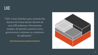 LXC
10
“LXC é uma interface para controle das
features do Linux kernel. Através de
uma API poderosa e ferramentas
simples, ele permite usuários Linux
gerenciarem o sistemas ou containers
de aplicações.”
https://linuxcontainers.org/lxc/introduction/
 
