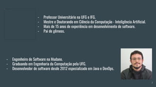 - Professor Universitário na UFG e IFG.
- Mestre e Doutorando em Ciência da Computação - Inteligência Artificial.
- Mais de 15 anos de experiência em desenvolvimento de software.
- Pai de gêmeos.
- Engenheiro de Software na Mudano.
- Graduando em Engenharia da Computação pela UFG.
- Desenvolvedor de software desde 2012 especializado em Java e DevOps.
2
 