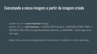 Executando a nossa imagem a partir da imagem criada
- docker run -it --name=database mongo
- docker run -it --link=database -e NODE_ENV=docker -e SERVER_PORT=3000 -e
MONGO_DB_URL=mongodb://database/devfest -p 3000:3000 --name=app-local
meu-app
- Quem tem acesso às configurações de execução é o ambiente e não a aplicação
23
 
