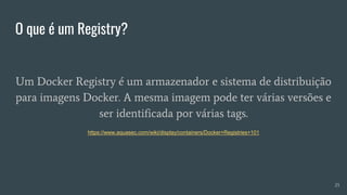 O que é um Registry?
25
Um Docker Registry é um armazenador e sistema de distribuição
para imagens Docker. A mesma imagem pode ter várias versões e
ser identificada por várias tags.
https://www.aquasec.com/wiki/display/containers/Docker+Registries+101
 