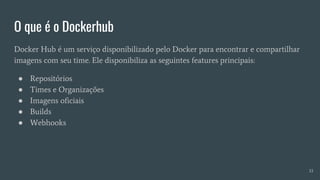 O que é o Dockerhub
Docker Hub é um serviço disponibilizado pelo Docker para encontrar e compartilhar
imagens com seu time. Ele disponibiliza as seguintes features principais:
● Repositórios
● Times e Organizações
● Imagens oficiais
● Builds
● Webhooks
33
 