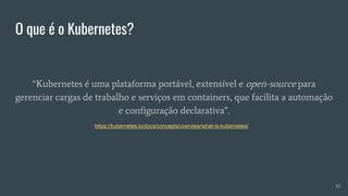 O que é o Kubernetes?
“Kubernetes é uma plataforma portável, extensível e open-source para
gerenciar cargas de trabalho e serviços em containers, que facilita a automação
e configuração declarativa”.
42
https://kubernetes.io/docs/concepts/overview/what-is-kubernetes/
 