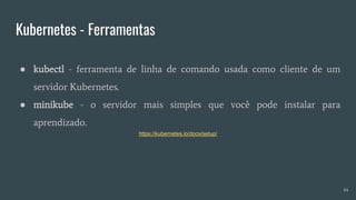 Kubernetes - Ferramentas
44
● kubectl - ferramenta de linha de comando usada como cliente de um
servidor Kubernetes.
● minikube - o servidor mais simples que você pode instalar para
aprendizado.
https://kubernetes.io/docs/setup/
 