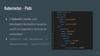 Kubernetes - Pods
47
● O kubectl trabalha com
abordagem declarativa (arquivo
yaml) ou imperativa (através de
comandos).
● kubectl run database --
image=mongo --port=27017
 