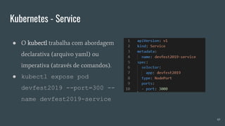 Kubernetes - Service
49
● O kubectl trabalha com abordagem
declarativa (arquivo yaml) ou
imperativa (através de comandos).
● kubectl expose pod
devfest2019 --port=300 --
name devfest2019-service
 